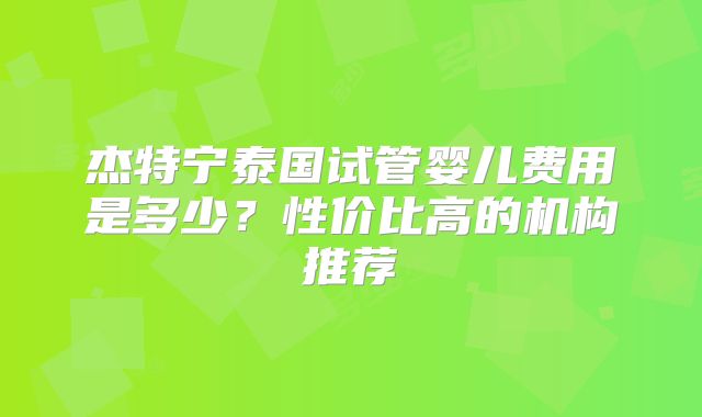 杰特宁泰国试管婴儿费用是多少？性价比高的机构推荐