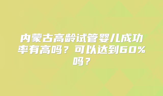 内蒙古高龄试管婴儿成功率有高吗？可以达到60%吗？
