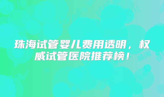 珠海试管婴儿费用透明，权威试管医院推荐榜！