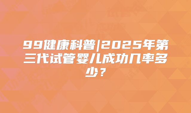 99健康科普|2025年第三代试管婴儿成功几率多少？