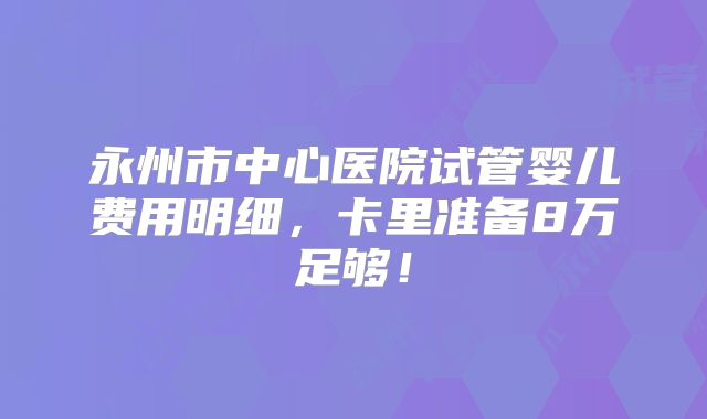 永州市中心医院试管婴儿费用明细,卡里准备8万足够!