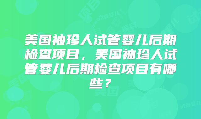 美国袖珍人试管婴儿后期检查项目,美国袖珍人试管婴儿后期检查项目有哪些?
