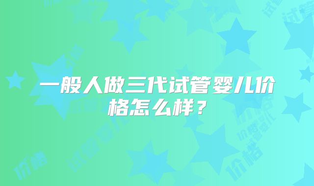 一般人做三代试管婴儿价格怎么样？