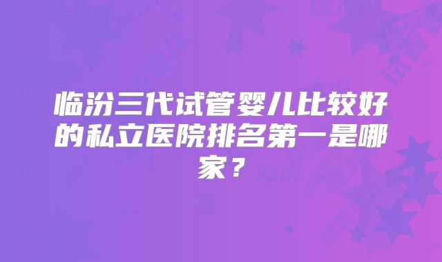 临汾三代试管婴儿比较好的私立医院排名第一是哪家?