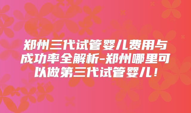 郑州三代试管婴儿费用与成功率全解析-郑州哪里可以做第三代试管婴儿！