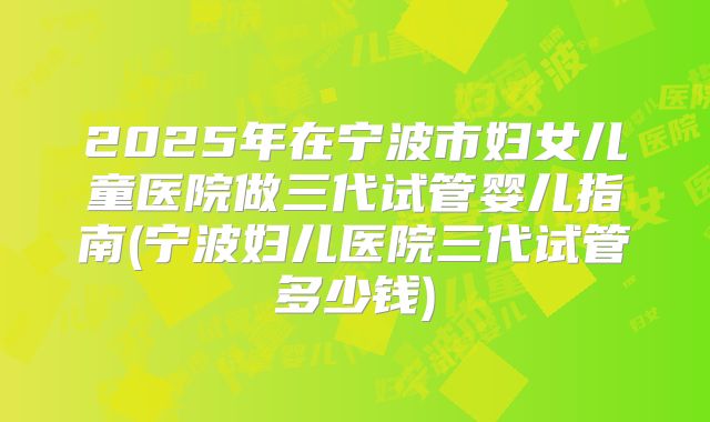 2025年在宁波市妇女儿童医院做三代试管婴儿指南(宁波妇儿医院三代试管多少钱)