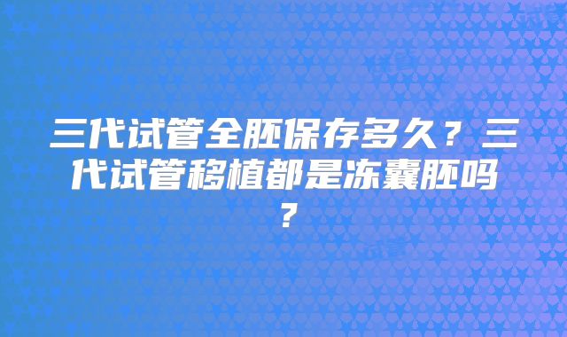 三代试管全胚保存多久?三代试管移植都是冻囊胚吗?