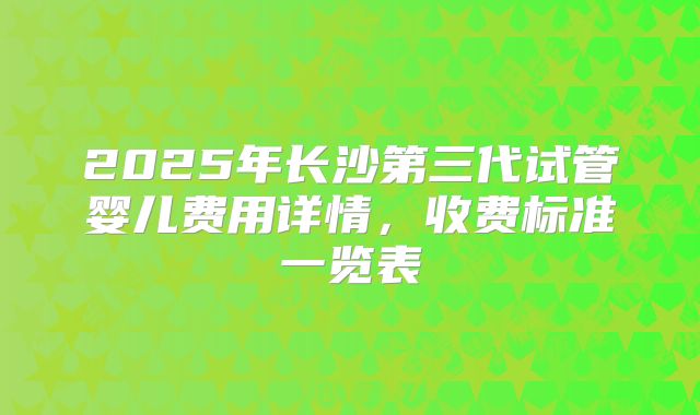 2025年长沙第三代试管婴儿费用详情，收费标准一览表