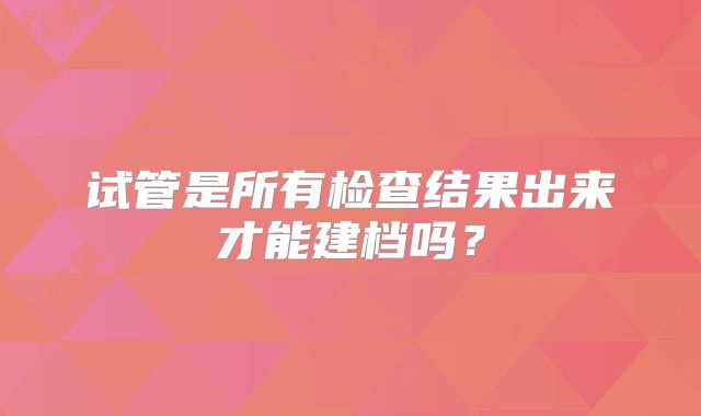 试管是所有检查结果出来才能建档吗?