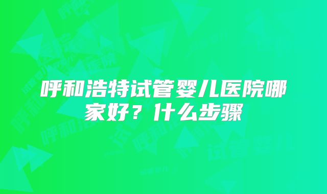 呼和浩特试管婴儿医院哪家好？什么步骤