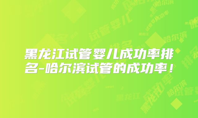 黑龙江试管婴儿成功率排名-哈尔滨试管的成功率!