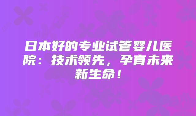 日本好的专业试管婴儿医院：技术领先，孕育未来新生命！