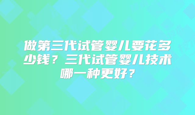 做第三代试管婴儿要花多少钱？三代试管婴儿技术哪一种更好？
