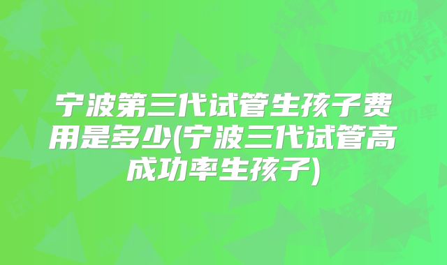 宁波第三代试管生孩子费用是多少(宁波三代试管高成功率生孩子)