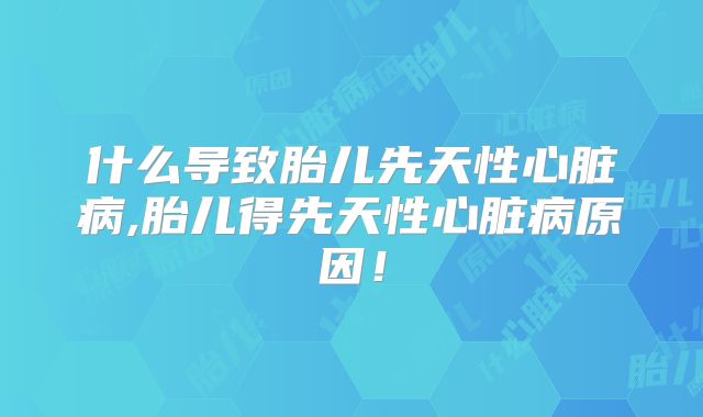 什么导致胎儿先天性心脏病,胎儿得先天性心脏病原因!