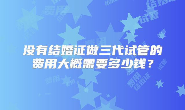 没有结婚证做三代试管的费用大概需要多少钱?