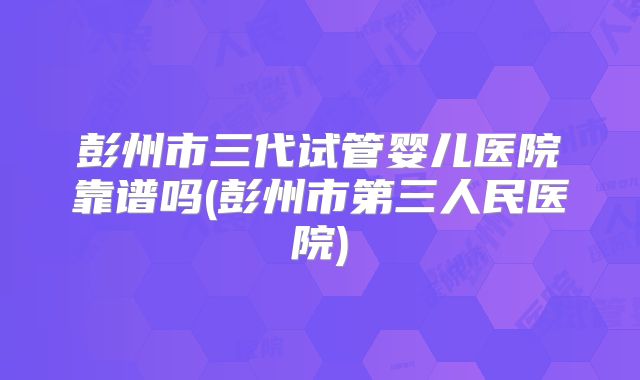彭州市三代试管婴儿医院靠谱吗(彭州市第三人民医院)