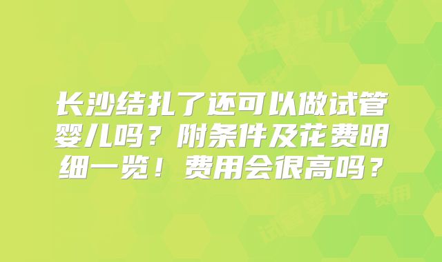 长沙结扎了还可以做试管婴儿吗？附条件及花费明细一览！费用会很高吗？