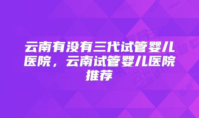云南有没有三代试管婴儿医院,云南试管婴儿医院推荐