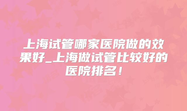 上海试管哪家医院做的效果好_上海做试管比较好的医院排名！