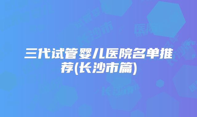 三代试管婴儿医院名单推荐(长沙市篇)