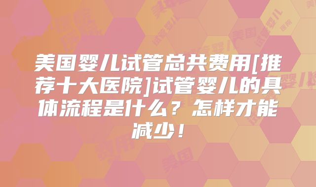 美国婴儿试管总共费用[推荐十大医院]试管婴儿的具体流程是什么？怎样才能减少！