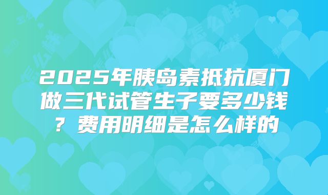 2025年胰岛素抵抗厦门做三代试管生子要多少钱？费用明细是怎么样的