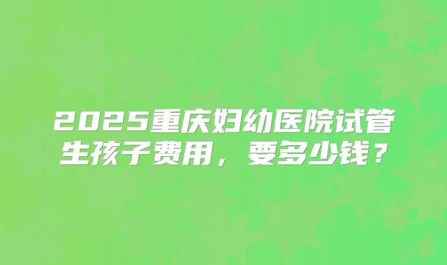 2025重庆妇幼医院试管生孩子费用，要多少钱？