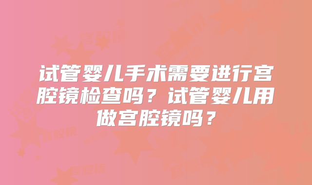 试管婴儿手术需要进行宫腔镜检查吗?试管婴儿用做宫腔镜吗?