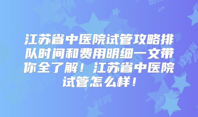 江苏省中医院试管攻略排队时间和费用明细一文带你全了解！江苏省中医院试管怎么样！
