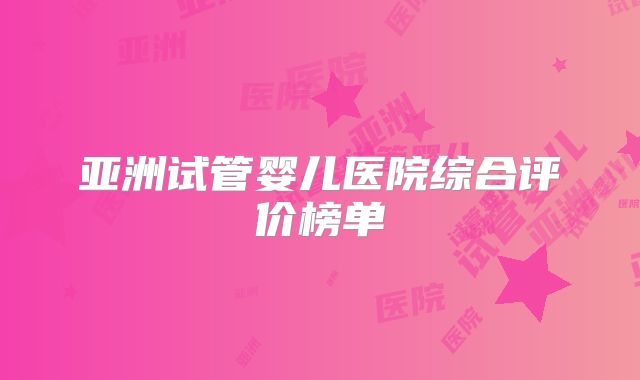 亚洲试管婴儿医院综合评价榜单