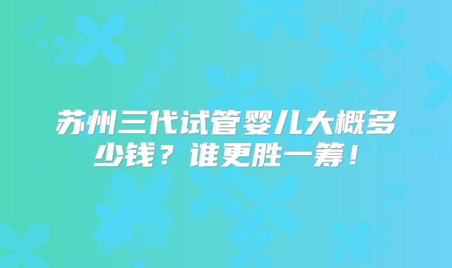 苏州三代试管婴儿大概多少钱?谁更胜一筹!