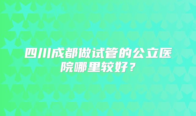 四川成都做试管的公立医院哪里较好？