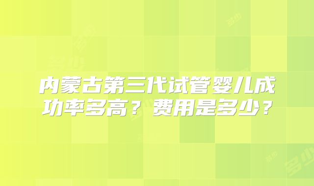 内蒙古第三代试管婴儿成功率多高？费用是多少？