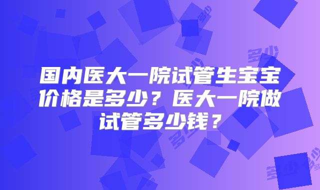 国内医大一院试管生宝宝价格是多少?医大一院做试管多少钱?