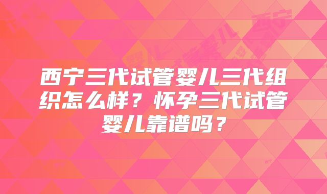 西宁三代试管婴儿三代组织怎么样？怀孕三代试管婴儿靠谱吗？
