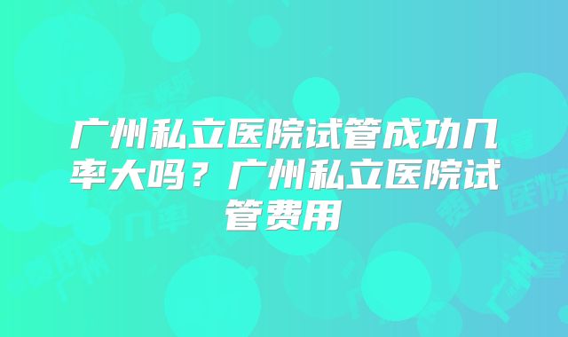 广州私立医院试管成功几率大吗？广州私立医院试管费用