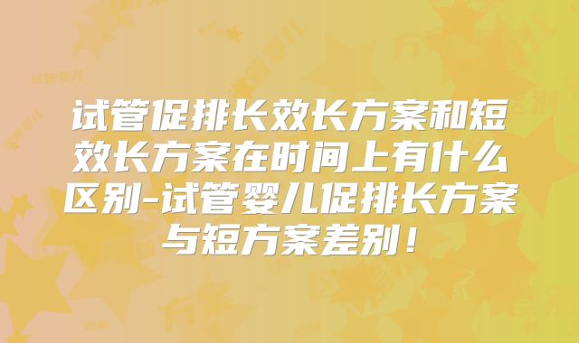 试管促排长效长方案和短效长方案在时间上有什么区别-试管婴儿促排长方案与短方案差别！