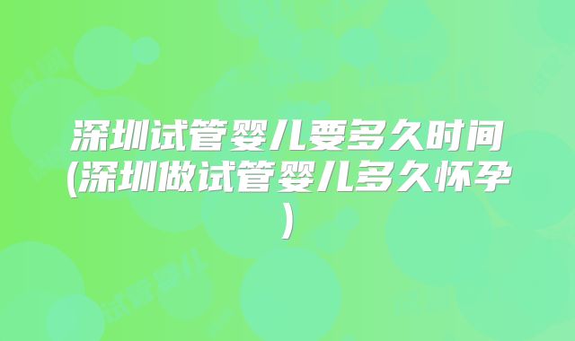 深圳试管婴儿要多久时间(深圳做试管婴儿多久怀孕)