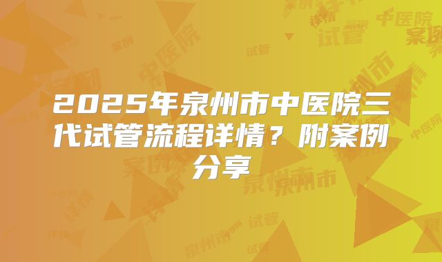 2025年泉州市中医院三代试管流程详情?附案例分享