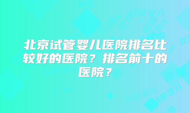 北京试管婴儿医院排名比较好的医院？排名前十的医院？