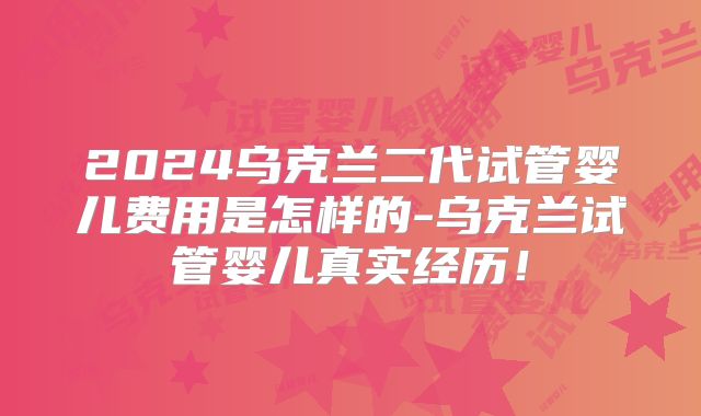 2024乌克兰二代试管婴儿费用是怎样的-乌克兰试管婴儿真实经历！