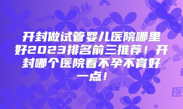 开封做试管婴儿医院哪里好2023排名前三推荐!开封哪个医院看不孕不育好一点!