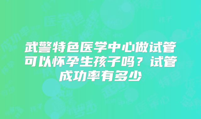 武警特色医学中心做试管可以怀孕生孩子吗?试管成功率有多少