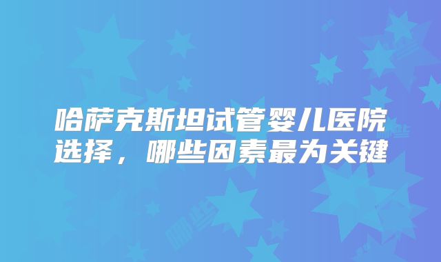 哈萨克斯坦试管婴儿医院选择，哪些因素最为关键