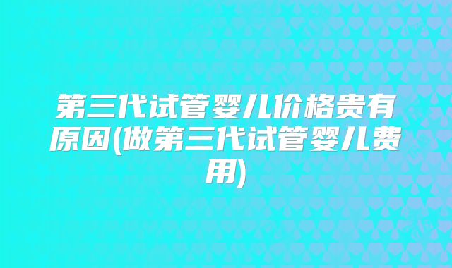 第三代试管婴儿价格贵有原因(做第三代试管婴儿费用)