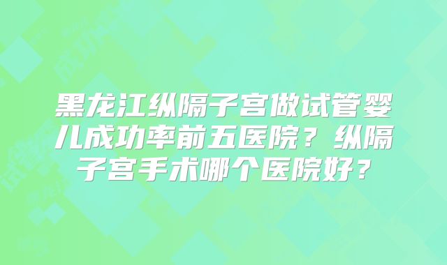 黑龙江纵隔子宫做试管婴儿成功率前五医院？纵隔子宫手术哪个医院好？