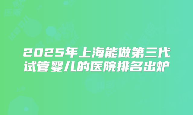 2025年上海能做第三代试管婴儿的医院排名出炉