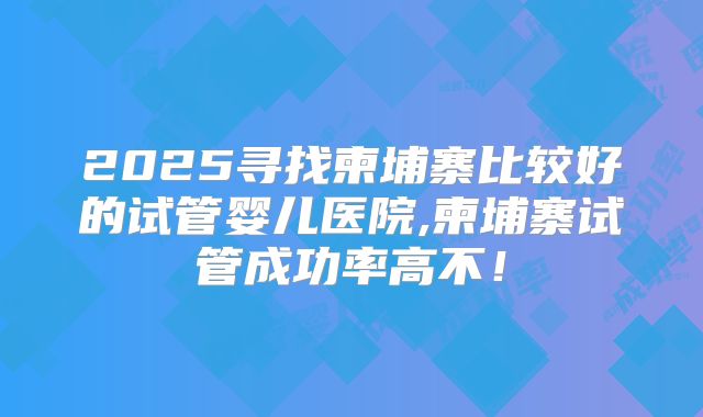 2025寻找柬埔寨比较好的试管婴儿医院,柬埔寨试管成功率高不!