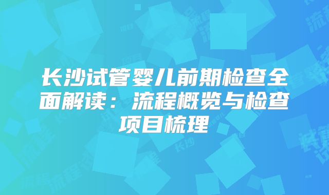 长沙试管婴儿前期检查全面解读：流程概览与检查项目梳理